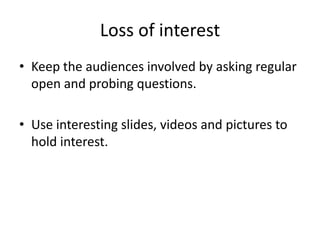 Loss of interest
• Keep the audiences involved by asking regular
  open and probing questions.

• Use interesting slides, videos and pictures to
  hold interest.
 