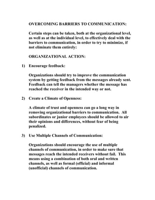 OVERCOMING BARRIERS TO COMMUNICATION:
Certain steps can be taken, both at the organizational level,
as well as at the individual level, to effectively deal with the
barriers to communication, in order to try to minimize, if
not eliminate them entirely:
ORGANIZATIONAL ACTION:
1) Encourage feedback:
Organizations should try to improve the communication
system by getting feedback from the messages already sent.
Feedback can tell the managers whether the message has
reached the receiver in the intended way or not.
2) Create a Climate of Openness:
A climate of trust and openness can go a long way in
removing organizational barriers to communication. All
subordinates or junior employees should be allowed to air
their opinions and differences, without fear of being
penalized.
3) Use Multiple Channels of Communication:
Organizations should encourage the use of multiple
channels of communication, in order to make sure that
messages reach the intended receivers without fail. This
means using a combination of both oral and written
channels, as well as formal (official) and informal
(unofficial) channels of communication.
 