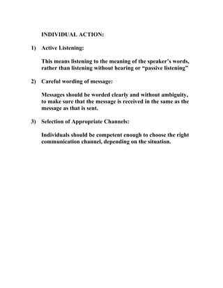 INDIVIDUAL ACTION:
1) Active Listening:
This means listening to the meaning of the speaker’s words,
rather than listening without hearing or “passive listening”
2) Careful wording of message:
Messages should be worded clearly and without ambiguity,
to make sure that the message is received in the same as the
message as that is sent.
3) Selection of Appropriate Channels:
Individuals should be competent enough to choose the right
communication channel, depending on the situation.
 