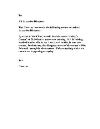 To
All Executive Directors
The Director then sends the following memo to various
Executive Directors:
By order of the Chief, we will be able to see “Halley’s
Comet” at 20.00 hours, tomorrow evening. If it is raining,
we shall not be able to see it very well on site, in our best
clothes. In that case, the disappearances of the comet will be
followed through in the canteen. This something which we
cannot see happening everyday.
Sd/-
Director
 