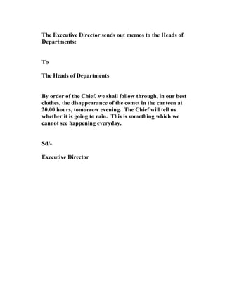 The Executive Director sends out memos to the Heads of
Departments:
To
The Heads of Departments
By order of the Chief, we shall follow through, in our best
clothes, the disappearance of the comet in the canteen at
20.00 hours, tomorrow evening. The Chief will tell us
whether it is going to rain. This is something which we
cannot see happening everyday.
Sd/-
Executive Director
 