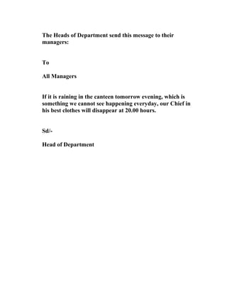 The Heads of Department send this message to their
managers:
To
All Managers
If it is raining in the canteen tomorrow evening, which is
something we cannot see happening everyday, our Chief in
his best clothes will disappear at 20.00 hours.
Sd/-
Head of Department
 