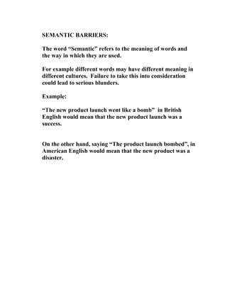 SEMANTIC BARRIERS:
The word “Semantic” refers to the meaning of words and
the way in which they are used.
For example different words may have different meaning in
different cultures. Failure to take this into consideration
could lead to serious blunders.
Example:
“The new product launch went like a bomb” in British
English would mean that the new product launch was a
success.
On the other hand, saying “The product launch bombed”, in
American English would mean that the new product was a
disaster.
 