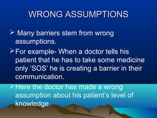 WRONG ASSUMPTIONS
 Many barriers stem from wrong
assumptions.
 For example- When a doctor tells his
patient that he has to take some medicine
only ‘SOS’ he is creating a barrier in their
communication.
 Here the doctor has made a wrong
assumption about his patient’s level of
knowledge.

 