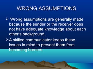 WRONG ASSUMPTIONS
 Wrong assumptions are generally made
because the sender or the receiver does
not have adequate knowledge about each
other’s background.
 A skilled communicator keeps these
issues in mind to prevent them from
becoming barriers.

 