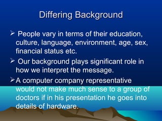Differing Background
 People vary in terms of their education,
culture, language, environment, age, sex,
financial status etc.
 Our background plays significant role in
how we interpret the message.
 A computer company representative
would not make much sense to a group of
doctors if in his presentation he goes into
details of hardware.

 