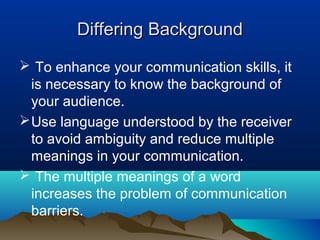 Differing Background
 To enhance your communication skills, it
is necessary to know the background of
your audience.
 Use language understood by the receiver
to avoid ambiguity and reduce multiple
meanings in your communication.
 The multiple meanings of a word
increases the problem of communication
barriers.

 