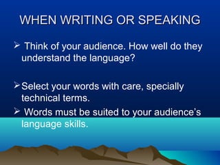 WHEN WRITING OR SPEAKING
 Think of your audience. How well do they
understand the language?
 Select your words with care, specially
technical terms.
 Words must be suited to your audience’s
language skills.

 