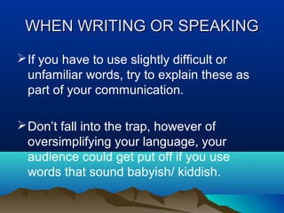 WHEN WRITING OR SPEAKING
 If you have to use slightly difficult or
unfamiliar words, try to explain these as
part of your communication.
 Don’t fall into the trap, however of
oversimplifying your language, your
audience could get put off if you use
words that sound babyish/ kiddish.

 