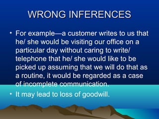WRONG INFERENCES
• For example—a customer writes to us that
he/ she would be visiting our office on a
particular day without caring to write/
telephone that he/ she would like to be
picked up assuming that we will do that as
a routine, it would be regarded as a case
of incomplete communication.
• It may lead to loss of goodwill.

 