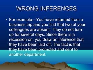 WRONG INFERENCES
• For example—You have returned from a
business trip and you find that two of your
colleagues are absent. They do not turn
up for several days. Since there is a
recession on, you draw an inference that
they have been laid off. The fact is that
they have been promoted and sent to
another department.

 