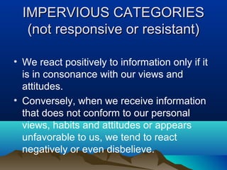 IMPERVIOUS CATEGORIES
(not responsive or resistant)
• We react positively to information only if it
is in consonance with our views and
attitudes.
• Conversely, when we receive information
that does not conform to our personal
views, habits and attitudes or appears
unfavorable to us, we tend to react
negatively or even disbelieve.

 