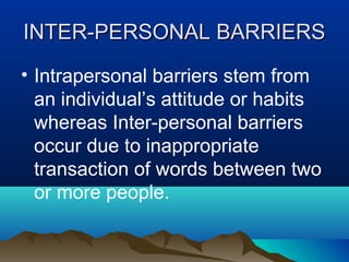 INTER-PERSONAL BARRIERS
• Intrapersonal barriers stem from
an individual’s attitude or habits
whereas Inter-personal barriers
occur due to inappropriate
transaction of words between two
or more people.

 