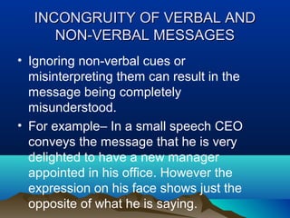 INCONGRUITY OF VERBAL AND
NON-VERBAL MESSAGES
• Ignoring non-verbal cues or
misinterpreting them can result in the
message being completely
misunderstood.
• For example– In a small speech CEO
conveys the message that he is very
delighted to have a new manager
appointed in his office. However the
expression on his face shows just the
opposite of what he is saying.

 