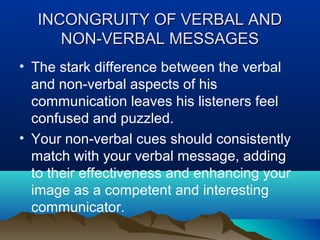 INCONGRUITY OF VERBAL AND
NON-VERBAL MESSAGES
• The stark difference between the verbal
and non-verbal aspects of his
communication leaves his listeners feel
confused and puzzled.
• Your non-verbal cues should consistently
match with your verbal message, adding
to their effectiveness and enhancing your
image as a competent and interesting
communicator.

 