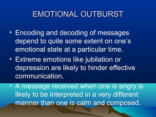 EMOTIONAL OUTBURST
• Encoding and decoding of messages
depend to quite some extent on one’s
emotional state at a particular time.
• Extreme emotions like jubilation or
depression are likely to hinder effective
communication.
• A message received when one is angry is
likely to be interpreted in a very different
manner than one is calm and composed.

 