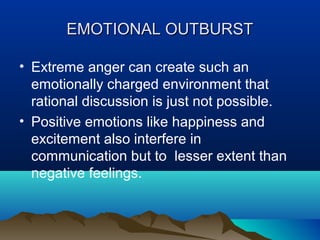EMOTIONAL OUTBURST
• Extreme anger can create such an
emotionally charged environment that
rational discussion is just not possible.
• Positive emotions like happiness and
excitement also interfere in
communication but to lesser extent than
negative feelings.

 