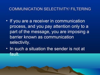 COMMUNICATION SELECTIVITY/ FILTERING

• If you are a receiver in communication
process, and you pay attention only to a
part of the message, you are imposing a
barrier known as communication
selectivity.
• In such a situation the sender is not at
fault.

 