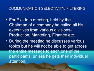 COMMUNICATION SELECTIVITY/ FILTERING

• For Ex– In a meeting, held by the
Chairman of a company he called all his
executives from various divisionsProduction, Marketing, Finance etc.
• During the meeting he discusses various
topics but he will not be able to get across
the entire message to each one of the
participants, unless he gets their individual
attention.

 