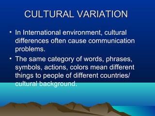 CULTURAL VARIATION
• In International environment, cultural
differences often cause communication
problems.
• The same category of words, phrases,
symbols, actions, colors mean different
things to people of different countries/
cultural background.

 