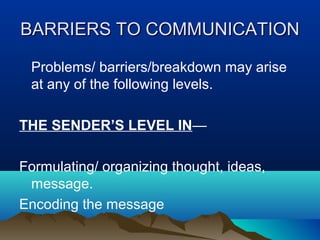 BARRIERS TO COMMUNICATION
Problems/ barriers/breakdown may arise
at any of the following levels.
THE SENDER’S LEVEL IN—
Formulating/ organizing thought, ideas,
message.
Encoding the message

 