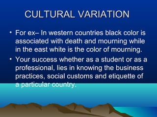 CULTURAL VARIATION
• For ex– In western countries black color is
associated with death and mourning while
in the east white is the color of mourning.
• Your success whether as a student or as a
professional, lies in knowing the business
practices, social customs and etiquette of
a particular country.

 