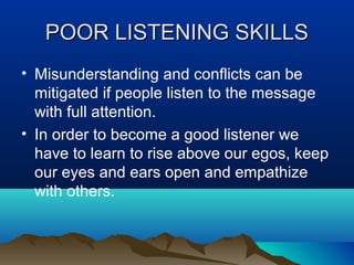 POOR LISTENING SKILLS
• Misunderstanding and conflicts can be
mitigated if people listen to the message
with full attention.
• In order to become a good listener we
have to learn to rise above our egos, keep
our eyes and ears open and empathize
with others.

 