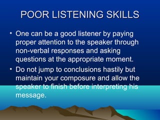 POOR LISTENING SKILLS
• One can be a good listener by paying
proper attention to the speaker through
non-verbal responses and asking
questions at the appropriate moment.
• Do not jump to conclusions hastily but
maintain your composure and allow the
speaker to finish before interpreting his
message.

 