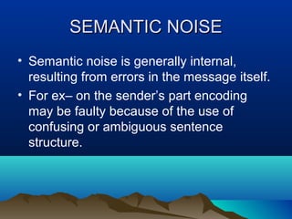 SEMANTIC NOISE
• Semantic noise is generally internal,
resulting from errors in the message itself.
• For ex– on the sender’s part encoding
may be faulty because of the use of
confusing or ambiguous sentence
structure.

 