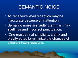 SEMANTIC NOISE
• At receiver’s level reception may be
inaccurate because of inattention.
• Semantic noise are faulty grammar, misspellings and incorrect punctuation.
• One must aim at simplicity, clarity and
brevity so as to minimize the chances of
different interpretations.

 