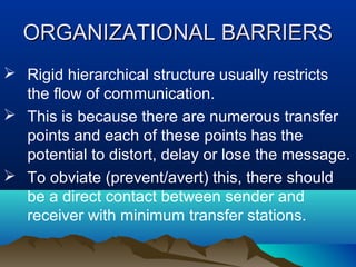 ORGANIZATIONAL BARRIERS
 Rigid hierarchical structure usually restricts
the flow of communication.
 This is because there are numerous transfer
points and each of these points has the
potential to distort, delay or lose the message.
 To obviate (prevent/avert) this, there should
be a direct contact between sender and
receiver with minimum transfer stations.

 