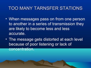 TOO MANY TARNSFER STATIONS
• When messages pass on from one person
to another in a series of transmission they
are likely to become less and less
accurate.
• The message gets distorted at each level
because of poor listening or lack of
concentration.

 