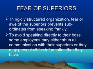 FEAR OF SUPERIORS
 In rigidly structured organization, fear or
awe of the superiors prevents subordinates from speaking frankly.
 To avoid speaking directly to their boss,
some employees may either shun all
communication with their superiors or they
may present all the information that they
have.

 