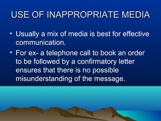 USE OF INAPPROPRIATE MEDIA
• Usually a mix of media is best for effective
communication.
• For ex- a telephone call to book an order
to be followed by a confirmatory letter
ensures that there is no possible
misunderstanding of the message.

 