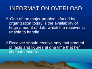 INFORMATION OVERLOAD
 One of the major problems faced by
organization today is the availability of
huge amount of data which the receiver is
unable to handle.
 Receiver should receive only that amount
of facts and figures at one time that he/
she can absorb.

 