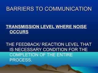 BARRIERS TO COMMUNICATION
TRANSMISSION LEVEL WHERE NOISE
OCCURS
THE FEEDBACK/ REACTION LEVEL THAT
IS NECESSARY CONDITION FOR THE
COMPLETION OF THE ENTIRE
PROCESS.

 