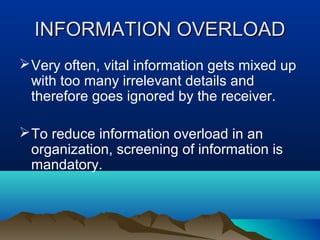 INFORMATION OVERLOAD
 Very often, vital information gets mixed up
with too many irrelevant details and
therefore goes ignored by the receiver.
 To reduce information overload in an
organization, screening of information is
mandatory.

 