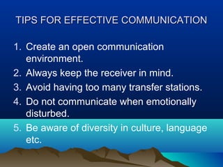TIPS FOR EFFECTIVE COMMUNICATION
1. Create an open communication
environment.
2. Always keep the receiver in mind.
3. Avoid having too many transfer stations.
4. Do not communicate when emotionally
disturbed.
5. Be aware of diversity in culture, language
etc.

 