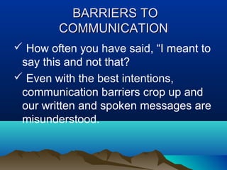 BARRIERS TO
COMMUNICATION
 How often you have said, “I meant to
say this and not that?
 Even with the best intentions,
communication barriers crop up and
our written and spoken messages are
misunderstood.

 