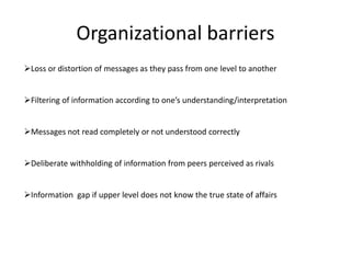 Organizational barriers
Loss or distortion of messages as they pass from one level to another
Filtering of information according to one’s understanding/interpretation
Messages not read completely or not understood correctly
Deliberate withholding of information from peers perceived as rivals
Information gap if upper level does not know the true state of affairs
 