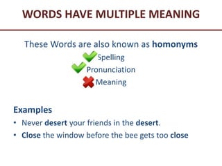 WORDS HAVE MULTIPLE MEANING
These Words are also known as homonyms
Spelling
Pronunciation
Meaning
Examples
• Never desert your friends in the desert.
• Close the window before the bee gets too close
 