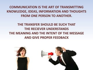 COMMUNICATION IS THE ART OF TRANSMITTING
KNOWLEDGE, IDEAS, INFORMATION AND THOUGHTS
FROM ONE PERSON TO ANOTHER.
THE TRANSFER SHOULD BE SUCH THAT
THE RECIEVER UNDERSTANDS
THE MEANING AND THE INTENT OF THE MESSAGE
AND GIVE PROPER FEEDBACK
 