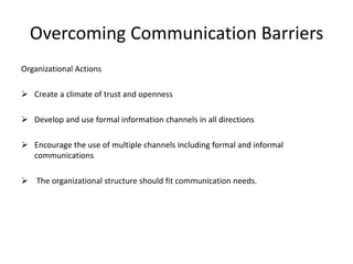 Overcoming Communication Barriers
Organizational Actions
 Create a climate of trust and openness
 Develop and use formal information channels in all directions
 Encourage the use of multiple channels including formal and informal
communications
 The organizational structure should fit communication needs.
 