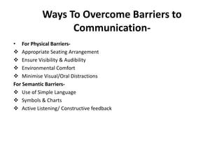 Ways To Overcome Barriers to
Communication-
• For Physical Barriers-
 Appropriate Seating Arrangement
 Ensure Visibility & Audibility
 Environmental Comfort
 Minimise Visual/Oral Distractions
For Semantic Barriers-
 Use of Simple Language
 Symbols & Charts
 Active Listening/ Constructive feedback
 