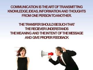 COMMUNICATIONISTHEARTOFTRANSMITTING
KNOWLEDGE,IDEAS,INFORMATIONANDTHOUGHTS
FROMONEPERSONTOANOTHER.
THETRANSFERSHOULDBESUCHTHAT
THERECIEVERUNDERSTANDS
THEMEANINGANDTHEINTENTOFTHEMESSAGE
ANDGIVEPROPERFEEDBACK
 