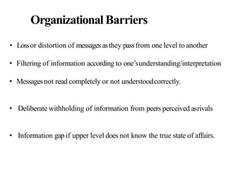 OrganizationalBarriers
• Lossor distortion of messagesasthey passfrom one level to another
• Filtering of information according to one’sunderstanding/interpretation
• Messagesnot read completely or not understoodcorrectly.
• Deliberate withholding of information from peers perceived asrivals
• Information gapif upper level does not know the true state of affairs.
 