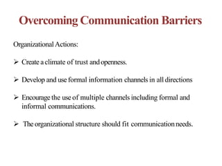 Overcoming Communication Barriers
OrganizationalActions:
 Create aclimate of trust andopenness.
 Develop and useformal information channels in all directions
 Encouragethe use of multiple channels including formal and
informal communications.
 Theorganizational structure should fit communicationneeds.
 