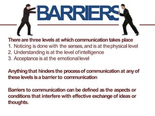 BARRIERS
Thereare three levelsat whichcommunicationtakes place
1. Noticing is done with the senses,and is at thephysical level
2. Understanding is at the level ofintelligence
3. Acceptance is at the emotionallevel
Anythingthat hindersthe processof communication at anyof
theselevelsisa barrier to communication
Barriers to communication can be defined asthe aspects or
conditions that interfere with effective exchangeof ideas or
thoughts.
 