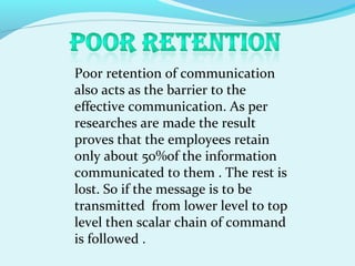 Poor retention of communication
also acts as the barrier to the
effective communication. As per
researches are made the result
proves that the employees retain
only about 50%of the information
communicated to them . The rest is
lost. So if the message is to be
transmitted from lower level to top
level then scalar chain of command
is followed .
 