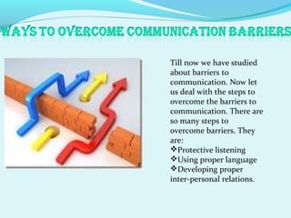 Till now we have studied
about barriers to
communication. Now let
us deal with the steps to
overcome the barriers to
communication. There are
so many steps to
overcome barriers. They
are:
Protective listening
Using proper language
Developing proper
inter-personal relations.
 